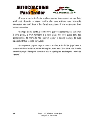 84 “O SUCESSO NÃO VEM POR ACASO”
Emoções de um Trader
O seguro contra incêndio, roubo e outras inseguranças da sua loja,
você está disposto a pagar, porém não quer estopar uma operação
perdedora por quê? Para o Dr. Carreira o estope, é um seguro que deve
sempre ser pago.
O estope é uma perda, o combustível que você consome para trabalhar
é uma perda, o IPVA também é e você paga. Por que quase 80% dos
participantes do mercado não querem pagar o estope (seguro de suas
operações)? Faz sentido para você?
As empresas pagam seguros contra roubos e incêndio, jogadores e
dançarinos colocam suas pernas no seguro, cantores a sua voz e nós traders
devemos pagar um seguro por todas nossas operações. Este seguro chama se
“STOP”.
 