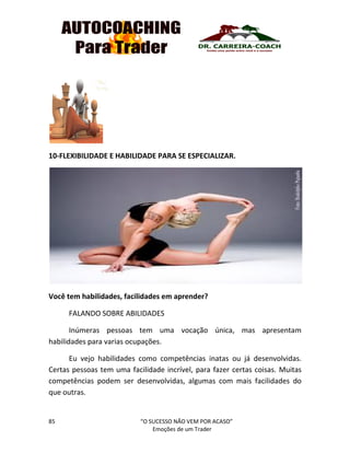 85 “O SUCESSO NÃO VEM POR ACASO”
Emoções de um Trader
10-FLEXIBILIDADE E HABILIDADE PARA SE ESPECIALIZAR.
Você tem habilidades, facilidades em aprender?
FALANDO SOBRE ABILIDADES
Inúmeras pessoas tem uma vocação única, mas apresentam
habilidades para varias ocupações.
Eu vejo habilidades como competências inatas ou já desenvolvidas.
Certas pessoas tem uma facilidade incrível, para fazer certas coisas. Muitas
competências podem ser desenvolvidas, algumas com mais facilidades do
que outras.
 