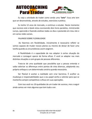 86 “O SUCESSO NÃO VEM POR ACASO”
Emoções de um Trader
Eu vejo a atividade do trader como sendo uma “arte”. Essa arte tem
que ser desenvolvida, através de estudos, exercícios e prática.
Eu tenho 12 anos de mercado, e continuo a estudar. Neste momento
que escrevo este e-book estou escrevendo dois livros paralelos, ministrando
cursos, operando e fazendo análises todos os dias e postando em meu site e
em varias redes sociais.
FALANDO SOBRE FLEXIBILIDADE
Ao falarmos em flexibilidade, inicialmente é necessário refletir se
somos capazes de mudar nossos planos ou mesmo de deixar de fazer uma
tarefa quando as circunstâncias assim exigirem.
A flexibilidade é a capacidade de nos adaptar à certas situação do
mercado e conseguir operar de forma eficaz. É você se adaptar nas mais
distintas situações e com grupos de pessoas diferentes.
Trata-se de uma qualidade que possibilita que a pessoa entenda e
saiba valorizar as diferenças entre pontos de vista diversos, adaptando seu
próprio enfoque a um determinado cenário quando necessário.
Ser flexível é aceitar a realidade sem criar barreiras. É acolher as
mudanças e responsabilidades que o seu papel venha a solicitar para que se
mantenha sempre competitivo e eficaz em suas operações.
Com isso você viu 10 qualidades de um trader de sucesso, mas a seguir
ainda vamos ver mais algumas que tem tudo a ver.
 