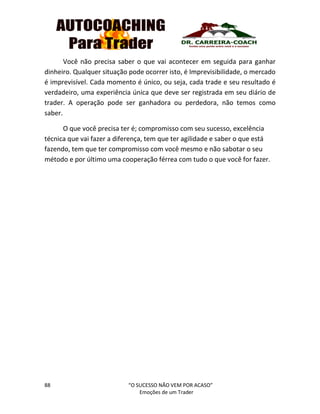 88 “O SUCESSO NÃO VEM POR ACASO”
Emoções de um Trader
Você não precisa saber o que vai acontecer em seguida para ganhar
dinheiro. Qualquer situação pode ocorrer isto, é Imprevisibilidade, o mercado
é imprevisível. Cada momento é único, ou seja, cada trade e seu resultado é
verdadeiro, uma experiência única que deve ser registrada em seu diário de
trader. A operação pode ser ganhadora ou perdedora, não temos como
saber.
O que você precisa ter é; compromisso com seu sucesso, excelência
técnica que vai fazer a diferença, tem que ter agilidade e saber o que está
fazendo, tem que ter compromisso com você mesmo e não sabotar o seu
método e por último uma cooperação férrea com tudo o que você for fazer.
 