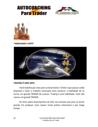 89 “O SUCESSO NÃO VEM POR ACASO”
Emoções de um Trader
“HABILIDADE E ARTE”
TRADING É UMA ARTE.
Você trabalha por anos para se desenvolver. O fato é que poucos estão
dispostos a fazer o trabalho necessário para construir a habilidade de se
tornar um grande TRADER de sucesso. Trading é uma habilidade. Você não
nasceu um grande TRADER.
Os livros sobre desempenhos de elite nos ensinam que para se tornar
grande em qualquer coisa requer muita prática intencional e por longo
tempo.
 