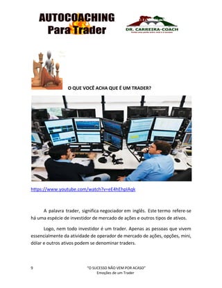 9 “O SUCESSO NÃO VEM POR ACASO”
Emoções de um Trader
O QUE VOCÊ ACHA QUE É UM TRADER?
https://www.youtube.com/watch?v=eE4hEhpIAqk
A palavra trader, significa negociador em inglês. Este termo refere-se
há uma espécie de investidor de mercado de ações e outros tipos de ativos.
Logo, nem todo investidor é um trader. Apenas as pessoas que vivem
essencialmente da atividade de operador de mercado de ações, opções, mini,
dólar e outros ativos podem se denominar traders.
 