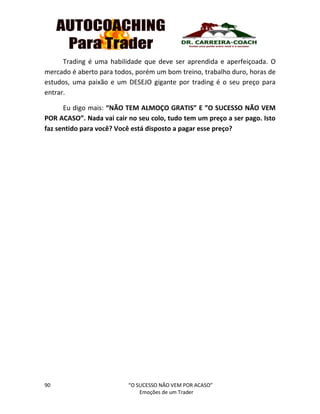 90 “O SUCESSO NÃO VEM POR ACASO”
Emoções de um Trader
Trading é uma habilidade que deve ser aprendida e aperfeiçoada. O
mercado é aberto para todos, porém um bom treino, trabalho duro, horas de
estudos, uma paixão e um DESEJO gigante por trading é o seu preço para
entrar.
Eu digo mais: “NÃO TEM ALMOÇO GRATIS” E ”O SUCESSO NÃO VEM
POR ACASO”. Nada vai cair no seu colo, tudo tem um preço a ser pago. Isto
faz sentido para você? Você está disposto a pagar esse preço?
 