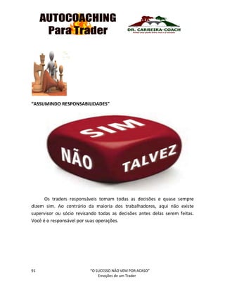 91 “O SUCESSO NÃO VEM POR ACASO”
Emoções de um Trader
“ASSUMINDO RESPONSABILIDADES”
Os traders responsáveis tomam todas as decisões e quase sempre
dizem sim. Ao contrário da maioria dos trabalhadores, aqui não existe
supervisor ou sócio revisando todas as decisões antes delas serem feitas.
Você é o responsável por suas operações.
 