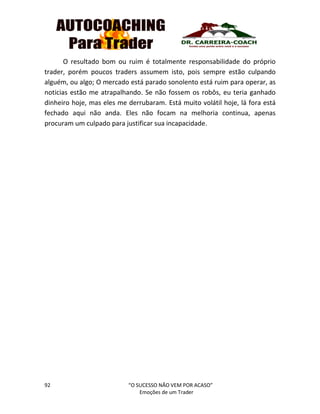 92 “O SUCESSO NÃO VEM POR ACASO”
Emoções de um Trader
O resultado bom ou ruim é totalmente responsabilidade do próprio
trader, porém poucos traders assumem isto, pois sempre estão culpando
alguém, ou algo; O mercado está parado sonolento está ruim para operar, as
noticias estão me atrapalhando. Se não fossem os robôs, eu teria ganhado
dinheiro hoje, mas eles me derrubaram. Está muito volátil hoje, lá fora está
fechado aqui não anda. Eles não focam na melhoria continua, apenas
procuram um culpado para justificar sua incapacidade.
 