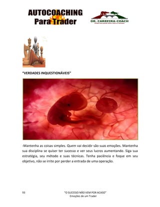 93 “O SUCESSO NÃO VEM POR ACASO”
Emoções de um Trader
“VERDADES INQUESTIONÁVEIS”
-Mantenha as coisas simples. Quem vai decidir são suas emoções. Mantenha
sua disciplina se quiser ter sucesso e ver seus lucros aumentando. Siga sua
estratégia, seu método e suas técnicas. Tenha paciência e foque em seu
objetivo, não se irrite por perder a entrada de uma operação.
 