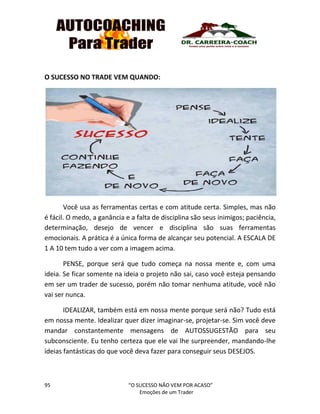 95 “O SUCESSO NÃO VEM POR ACASO”
Emoções de um Trader
O SUCESSO NO TRADE VEM QUANDO:
Você usa as ferramentas certas e com atitude certa. Simples, mas não
é fácil. O medo, a ganância e a falta de disciplina são seus inimigos; paciência,
determinação, desejo de vencer e disciplina são suas ferramentas
emocionais. A prática é a única forma de alcançar seu potencial. A ESCALA DE
1 A 10 tem tudo a ver com a imagem acima.
PENSE, porque será que tudo começa na nossa mente e, com uma
ideia. Se ficar somente na ideia o projeto não sai, caso você esteja pensando
em ser um trader de sucesso, porém não tomar nenhuma atitude, você não
vai ser nunca.
IDEALIZAR, também está em nossa mente porque será não? Tudo está
em nossa mente. Idealizar quer dizer imaginar-se, projetar-se. Sim você deve
mandar constantemente mensagens de AUTOSSUGESTÃO para seu
subconsciente. Eu tenho certeza que ele vai lhe surpreender, mandando-lhe
ideias fantásticas do que você deva fazer para conseguir seus DESEJOS.
 