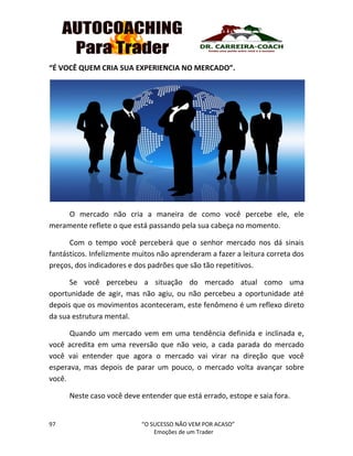 97 “O SUCESSO NÃO VEM POR ACASO”
Emoções de um Trader
“É VOCÊ QUEM CRIA SUA EXPERIENCIA NO MERCADO”.
O mercado não cria a maneira de como você percebe ele, ele
meramente reflete o que está passando pela sua cabeça no momento.
Com o tempo você perceberá que o senhor mercado nos dá sinais
fantásticos. Infelizmente muitos não aprenderam a fazer a leitura correta dos
preços, dos indicadores e dos padrões que são tão repetitivos.
Se você percebeu a situação do mercado atual como uma
oportunidade de agir, mas não agiu, ou não percebeu a oportunidade até
depois que os movimentos aconteceram, este fenômeno é um reflexo direto
da sua estrutura mental.
Quando um mercado vem em uma tendência definida e inclinada e,
você acredita em uma reversão que não veio, a cada parada do mercado
você vai entender que agora o mercado vai virar na direção que você
esperava, mas depois de parar um pouco, o mercado volta avançar sobre
você.
Neste caso você deve entender que está errado, estope e saia fora.
 