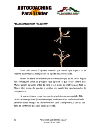 98 “O SUCESSO NÃO VEM POR ACASO”
Emoções de um Trader
“TRABALHANDO SUAS FRAQUEZAS”
Todos nós temos fraquezas mentais que temos que superar e de
repente essa fraqueza está por um fio e pode destruir sua vida.
Muitos insistem em mostrar para o mercado que estão certo. Alguns
não conseguem zerar as posições que operam e que estão contra eles.
Muitos zeram os lucros antes da hora e sem sinais ou motivos para fazê-lo.
Alguns têm medo de apertar o gatilho em excelentes oportunidades de
risco/retorno.
Há momentos em nossa vida que temos de tomar uma decisão. Não
muito raro congelamos (história do sapo) e não tomamos nenhuma atitude
deixando barco navegar ao sopro do vento. Você já despertou, já saiu da sua
zona de conforto o que você está esperando?
 