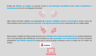 Enlace de difusão, ou duplex, é quando ocorre a comunicação simultânea com vários remetentes e
receptores,comoemumaligaçãodecelular
Além disso também existem os protocolos de acessos múltiplos, como o semi-duplex, onde a troca de
informaçõesocorreentrediversasdireções,masnãosimultaneamente,aexemplodeumwalkie-talkie
Esseacessomúltiplotambémpodeocorrercomadivisãodoscanaisoualocaçãodonó,acessosaleatórios
com a recuperação das colisões de comunicação ou até a passagem de revezamento em que é possível
estabelecer permissões especíﬁcas para que a comunicação aconteça, como a criação de um token de
acesso
****
 