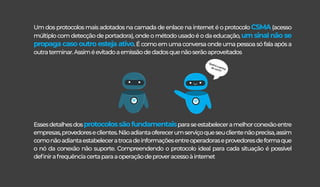 Um dos protocolos mais adotados na camada de enlace na internet é o protocolo CSMA(acesso
múltiplo com detecção de portadora), onde o método usado é o da educação, um sinal não se
propaga caso outro esteja ativo. É como em uma conversa onde uma pessoa só fala após a
outraterminar.Assiméevitadoaemissãodedadosquenãoserãoaproveitados
Essesdetalhesdosprotocolossãofundamentaisparaseestabeleceramelhorconexãoentre
empresas,provedoreseclientes.Nãoadiantaoferecerumserviçoqueseuclientenãoprecisa,assim
comonãoadiantaestabeleceratrocadeinformaçõesentreoperadoraseprovedoresdeformaque
o nó da conexão não suporte. Compreendendo o protocolo ideal para cada situação é possível
deﬁnirafrequênciacertaparaaoperaçãodeproveracessoàinternet
Qualéasenha
dowi-ﬁ?
 