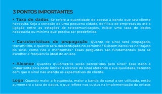 • Taxa de dados: Se refere a quantidade de acesso à banda que seu cliente
necessita. Seja a conexão de uma pequena cidade, de ﬁliais de empresas ou até a
ligação entre as estações de telecomunicações, existe uma taxa de dados
necessária ou mínima que precisa ser predeﬁnida.
• Características de propagação: Quanto de sinal será propagado,
transmitido, e quanto será desperdiçado no caminho? Existem barreiras no trajeto
do sinal, como rios e montanhas? Essas perguntas são fundamentais para se
escolher a frequência ideal do enlace.
• Alcance: Quantos quilômetros serão percorridos pelo sinal? Esse dado é
importante pois pode limitar o alcance do sinal afetando a sua qualidade, fazendo
com que o sinal não atenda as expectativas do cliente.
Logo: Quando maior a frequência, maior a banda do canal a ser utilizada, então
aumentará a taxa de dados, o que reﬂete nos custos na implementação do enlace.
3PONTOSIMPORTANTES
 