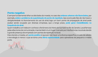 Pontonegativo
Ésemprefundamentalolharosdoisladosdamoeda,nocasodosenlaces urbanos não licenciados,por
exemplo,existeoproblemadasuperlotaçãodopontoderepetição.Issoocorrepelofatodenãohavera
obrigatoriedade no licenciamento do uso do sinal, logo um bom ponto de propagação de sinal pode
acabar sendo ocupado por diversas empresas, que a longo prazo, pode gerar instabilidades na
frequênciadosinal.
QuemtrabalhacomtelecomconheceofenômenodoMorrodoSumarénoRiodeJaneiro.Localfamoso
pelasaltastorresdecomunicação,mastambéméumlugarmarcadoporinterferênciasnossinaisdevido
àgrandepresençadeempresascompontosderepetiçãonolocal.
Masvirandoamoeda,umpontopositivoéquepornãohaverumalicençaespecíﬁca,ocustodeadesão
a tecnologia é menor o que se torna uma ótima oportunidade para operadoras de pequeno e médio
porte.
 