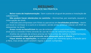 RESUMO
ENLACE NA PRÁTICA
• Baixo custo de implementação - Sem custos de aluguel de postes e instalação de
cabeamento;
• Não podem haver obstáculos no caminho – Montanhas, por exemplo, causam a
interrupção do sinal;
• Indicado para empresas com ﬁliais ou parceiros em localidades próximas – Assim
um local é o emissor e o outro é o receptor, sendo então possível colocar um POP ou
datacenter no local;
• Áreas rurais se beneﬁciam do uso de enlaces rádio e costumam ter um excelente
sinal pois a conexão é feita através do uso de torres de telecomunicações;
• Análise da camada de enlace precisa ser feita antes de realizar a implementação,
pois é necessário saber qual protocolo será adequado para o cliente, e
• Fique atento as legislações, os custos podem ser menores que a migração para
a ﬁbra, mas ainda assim existem regras a serem cumpridas.
 