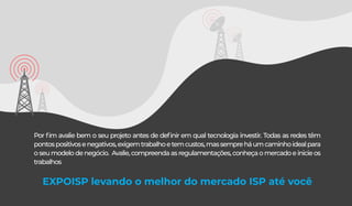 Por ﬁm avalie bem o seu projeto antes de deﬁnir em qual tecnologia investir. Todas as redes têm
pontospositivosenegativos,exigemtrabalhoetemcustos,massempreháumcaminhoidealpara
oseumodelodenegócio. Avalie,compreendaasregulamentações,conheçaomercadoeinicieos
trabalhos
EXPOISP levando o melhor do mercado ISP até você
 