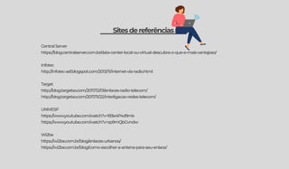 Sitesdereferências
CentralServer
https://blog.centralserver.com.br/data-center-local-ou-virtual-descubra-o-que-e-mais-vantajoso/
Infotec
http://infotec-asf.blogspot.com/2013/11/internet-via-radio.html
Target
http://blog.targetso.com/2017/12/01/enlaces-radio-telecom/
http://blog.targetso.com/2017/11/22/interligacao-redes-telecom/
UNIVESP
https://www.youtube.com/watch?v=l93e4P4d9mk
https://www.youtube.com/watch?v=zp9mQbGvndw
Wi2be
https://wi2be.com.br/blog/enlaces-urbanos/
https://wi2be.com.br/blog/como-escolher-a-antena-para-seu-enlace/
 