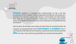 Enlaces, públicos ou privados, são fundamentais no dia a dia dos
provedores,aﬁnalinterligamﬁliaisdeoperadorasdetelecomunicaçõescom
conexões em diversos lugares permitindo a transmissão de informações.
Mas quais são as regulamentações iniciais para o uso dessas estruturas?
Quaissãoasespeciﬁcaçõestécnicasecomoaconteceocompartilhamento
deacessos?
Vamos partir do princípio que enlace se trata tanto da conexão quanto do
conjunto de equipamentos como transmissor e receptor. Com o
usofrequentederedessefaznecessáriooaprimoramentodosserviçosdos
ISPs,comissomaiscaminhosparafacilitarasconexõessãoestudados
Fibranãoéaúnicaopção!
 