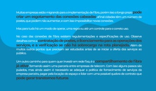 Muitasempresasestãomigrandoparaaimplementaçãodeﬁbra,porémissoalongoprazopode
criar um esgotamento das conexões cabeadas, aﬁnal cidades têm um número de
postes,quepodemnãoaumentar,ecomissoimpossibilitarnovasconexões.
Masparatudoháummododeoperar,umaregraouatéumcontroleparaocorretouso.
No caso das conexões de ﬁbra existem regulamentações e especiﬁcações de uso. Observe
detalhescomoacontrataçãodepostes,olicenciamentoparaasoperaçõesdos
serviços, e a veriﬁcação se não há sobrecarga na rota planejada. Além de
muitos outros pontos que precisam ser estudados antes de se iniciar a oferta dos serviços ao
público.
Umoutrocaminhoparaquemquerinvestiremredeﬁxa,éocompartilhamento de ﬁbra
já ativa, formando assim uma parceria entre empresas de telecom. Com isso alguns passos são
pulados, mas ainda assim é necessário se adequar a política de fornecimento de serviços da
empresaparceira,pagarpelalocaçãodoespaçoelidarcomumapossívelquebradecontratoque
podegerartranstornosfuturos
 