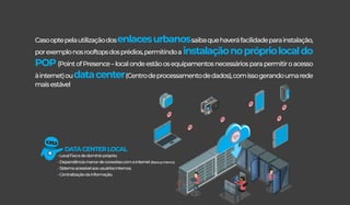 Casooptepelautilizaçãodosenlacesurbanossaibaquehaveráfacilidadeparainstalação,
porexemplonosrooftopsdosprédios,permitindoa instalaçãonoprópriolocaldo
POP(PointofPresence–localondeestãoosequipamentosnecessáriosparapermitiroacesso
àinternet)oudatacenter(Centrodeprocessamentodedados),comissogerandoumarede
maisestável
DATACENTERLOCAL
-Localﬁxoededomíniopróprio;
-Dependênciamenordeconexõescomainternet(Backupinterno)
-Sistemaacessívelaosusuáriosinternos;
-Centralizaçãodainformação.
 