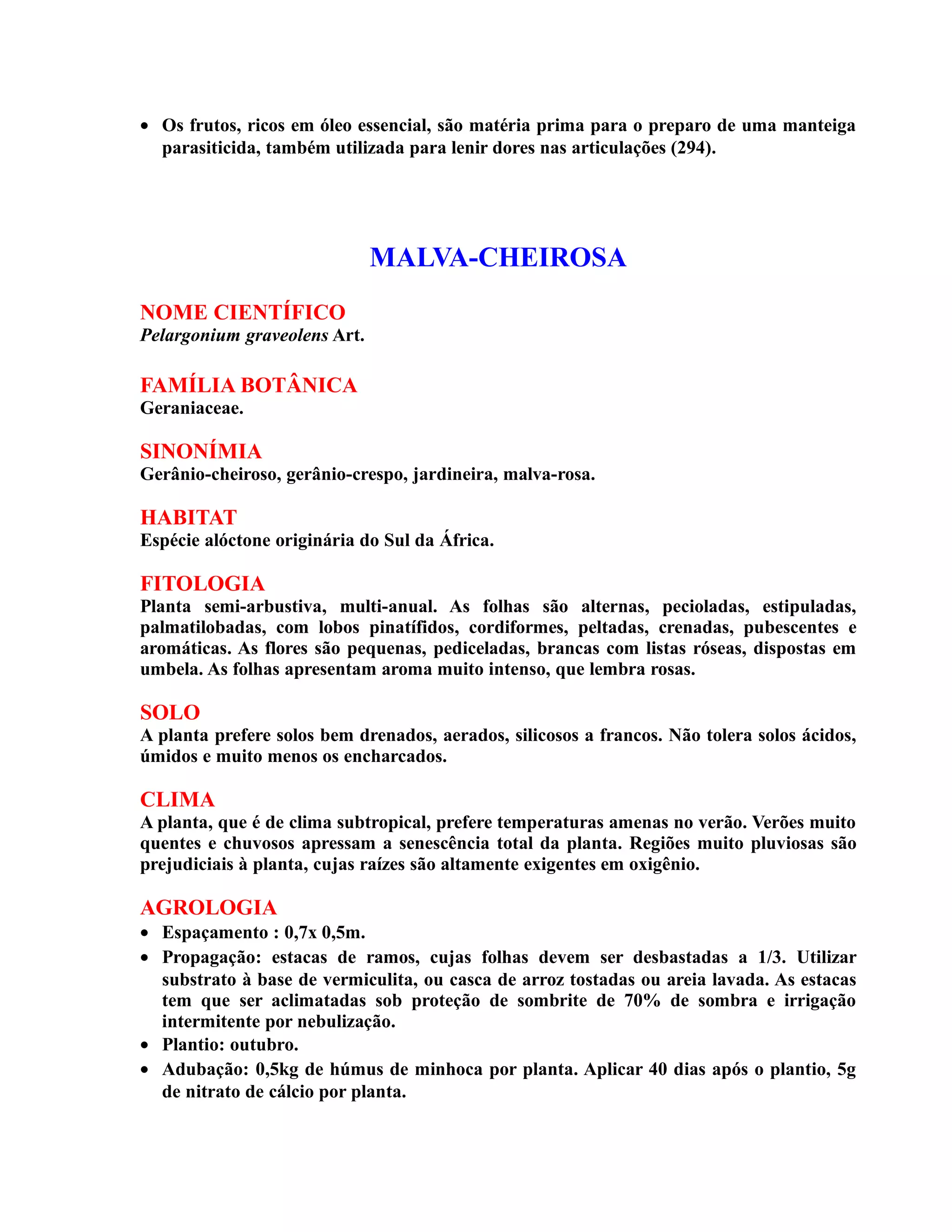 • Os frutos, ricos em óleo essencial, são matéria prima para o preparo de uma manteiga
parasiticida, também utilizada para lenir dores nas articulações (294).
MALVA-CHEIROSA
NOME CIENTÍFICO
Pelargonium graveolens Art.
FAMÍLIA BOTÂNICA
Geraniaceae.
SINONÍMIA
Gerânio-cheiroso, gerânio-crespo, jardineira, malva-rosa.
HABITAT
Espécie alóctone originária do Sul da África.
FITOLOGIA
Planta semi-arbustiva, multi-anual. As folhas são alternas, pecioladas, estipuladas,
palmatilobadas, com lobos pinatífidos, cordiformes, peltadas, crenadas, pubescentes e
aromáticas. As flores são pequenas, pediceladas, brancas com listas róseas, dispostas em
umbela. As folhas apresentam aroma muito intenso, que lembra rosas.
SOLO
A planta prefere solos bem drenados, aerados, silicosos a francos. Não tolera solos ácidos,
úmidos e muito menos os encharcados.
CLIMA
A planta, que é de clima subtropical, prefere temperaturas amenas no verão. Verões muito
quentes e chuvosos apressam a senescência total da planta. Regiões muito pluviosas são
prejudiciais à planta, cujas raízes são altamente exigentes em oxigênio.
AGROLOGIA
• Espaçamento : 0,7x 0,5m.
• Propagação: estacas de ramos, cujas folhas devem ser desbastadas a 1/3. Utilizar
substrato à base de vermiculita, ou casca de arroz tostadas ou areia lavada. As estacas
tem que ser aclimatadas sob proteção de sombrite de 70% de sombra e irrigação
intermitente por nebulização.
• Plantio: outubro.
• Adubação: 0,5kg de húmus de minhoca por planta. Aplicar 40 dias após o plantio, 5g
de nitrato de cálcio por planta.
 