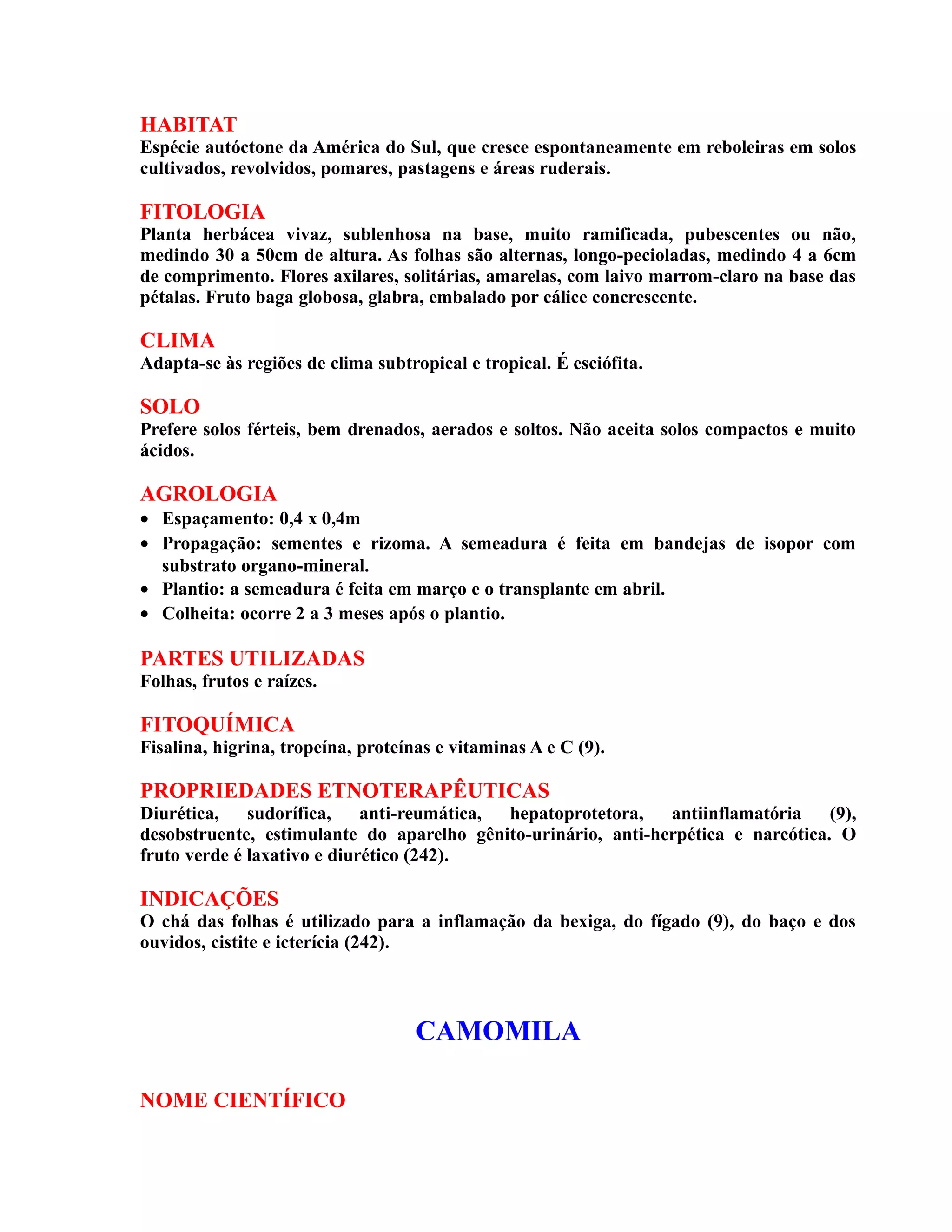 HABITAT
Espécie autóctone da América do Sul, que cresce espontaneamente em reboleiras em solos
cultivados, revolvidos, pomares, pastagens e áreas ruderais.
FITOLOGIA
Planta herbácea vivaz, sublenhosa na base, muito ramificada, pubescentes ou não,
medindo 30 a 50cm de altura. As folhas são alternas, longo-pecioladas, medindo 4 a 6cm
de comprimento. Flores axilares, solitárias, amarelas, com laivo marrom-claro na base das
pétalas. Fruto baga globosa, glabra, embalado por cálice concrescente.
CLIMA
Adapta-se às regiões de clima subtropical e tropical. É esciófita.
SOLO
Prefere solos férteis, bem drenados, aerados e soltos. Não aceita solos compactos e muito
ácidos.
AGROLOGIA
• Espaçamento: 0,4 x 0,4m
• Propagação: sementes e rizoma. A semeadura é feita em bandejas de isopor com
substrato organo-mineral.
• Plantio: a semeadura é feita em março e o transplante em abril.
• Colheita: ocorre 2 a 3 meses após o plantio.
PARTES UTILIZADAS
Folhas, frutos e raízes.
FITOQUÍMICA
Fisalina, higrina, tropeína, proteínas e vitaminas A e C (9).
PROPRIEDADES ETNOTERAPÊUTICAS
Diurética, sudorífica, anti-reumática, hepatoprotetora, antiinflamatória (9),
desobstruente, estimulante do aparelho gênito-urinário, anti-herpética e narcótica. O
fruto verde é laxativo e diurético (242).
INDICAÇÕES
O chá das folhas é utilizado para a inflamação da bexiga, do fígado (9), do baço e dos
ouvidos, cistite e icterícia (242).
CAMOMILA
NOME CIENTÍFICO
 