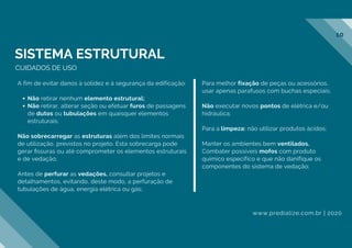 Não retirar nenhum elemento estrutural;
Não retirar, alterar seção ou efetuar furos de passagens
de dutos ou tubulações em quaisquer elementos
estruturais;
A fim de evitar danos à solidez e à segurança da edificação:
Não sobrecarregar as estruturas além dos limites normais
de utilização, previstos no projeto. Esta sobrecarga pode
gerar ﬁssuras ou até comprometer os elementos estruturais
e de vedação;
Antes de perfurar as vedações, consultar projetos e
detalhamentos, evitando, deste modo, a perfuração de
tubulações de água, energia elétrica ou gás;
Para melhor fixação de peças ou acessórios,
usar apenas parafusos com buchas especiais;
Não executar novos pontos de elétrica e/ou
hidráulica;
Para a limpeza: não utilizar produtos ácidos;
Manter os ambientes bem ventilados.
Combater possíveis mofos com produto
químico específico e que não danifique os
componentes do sistema de vedação;
CUIDADOS DE USO
SISTEMA ESTRUTURAL
www.predialize.com.br | 2020
10
 