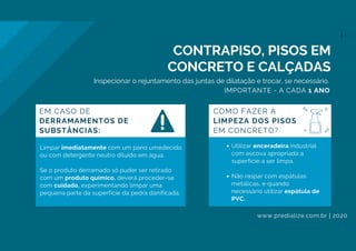 Utilizar enceradeira industrial
com escova apropriada a
superfície a ser limpa.
Não raspar com espátulas
metálicas, e quando
necessário utilizar espátula de
PVC.
Limpar imediatamente com um pano umedecido
ou com detergente neutro diluído em água.
Se o produto derramado só puder ser retirado
com um produto químico, deverá proceder-se
com cuidado, experimentando limpar uma
pequena parte da superfície da pedra danificada.
CONTRAPISO, PISOS EM
CONCRETO E CALÇADAS
COMO FAZER A
LIMPEZA DOS PISOS
EM CONCRETO?
EM CASO DE
DERRAMAMENTOS DE
SUBSTÂNCIAS:
Inspecionar o rejuntamento das juntas de dilatação e trocar, se necessário.
IMPORTANTE - A CADA 1 ANO
www.predialize.com.br | 2020
11
 