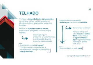 Verificar a integridade dos componentes
do telhado: telhas, calhas, protetores
térmicos, caibros, platibanda, vedações,
fixações;
Revisar as ligações entre as peças:
parafusadas, pregadas, coladas ou por
entalhe;
Caso haja algum
problema, recomendamos
a contratação de uma
empresa especializada.
Importante - a cada 6 meses*
*Em épocas de chuvas fortes, é
recomendada a inspeção das calhas
semanalmente!;
Limpar os telhados evitando
sobrecargas e acúmulo de umidade.
Recomendável - a cada 1 ano
Como limpar as telhas?
Remover limos com
uma escova de cerdas
duras e uma mistura
de água sanitária e
água na proporção 1:10
e enxaguar apenas
com água;
TELHADO
www.predialize.com.br | 2020
12
 
