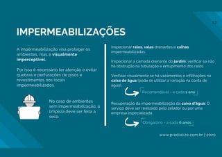 A impermeabilização visa proteger os
ambientes, mas é visualmente
imperceptível.
Por isso é necessário ter atenção e evitar
quebras e perfurações de pisos e
revestimentos nos locais
impermeabilizados.
Inspecionar ralos, valas drenantes e calhas
impermeabilizadas;
Inspecionar a camada drenante do jardim: veriﬁcar se não
há obstrução na tubulação e entupimento dos ralos;
Verificar visualmente se há vazamentos e infiltrações na
caixa de água (pode se utilizar a variação na conta de
água).
Recuperação da impermeabilização da caixa d'água: O
serviço deve ser realizado pelo zelador ou por uma
empresa especializada.
No caso de ambientes
sem impermeabilização, a
limpeza deve ser feita a
seco.
Recomendável - a cada 1 ano
IMPERMEABILIZAÇÕES
Obrigatório - a cada 6 anos
www.predialize.com.br | 2020
13
 