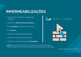 Inspecionar contenção e paredes de
concreto;
Verificar o alinhamento da estrutura;
Nas canaletas: verificar se há trincas;
Verificar se há percolação de água;
Verificar se há fissuras ou trincas;
Verificar o funcionamento das drenagens;
Nos tirantes:
Limpar a abertura do piso que faz a captação da água sempre que a
mesma estiver com acúmulo de material que possa obstruir a drenagem.
Importante - a cada 2 meses
IMPERMEABILIZAÇÕES
www.predialize.com.br | 2020
14
 