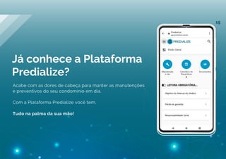 Já conhece a Plataforma
Predialize?
Acabe com as dores de cabeça para manter as manutenções
e preventivos do seu condomínio em dia.
Com a Plataforma Predialize você tem,
Tudo na palma da sua mão!
15
 