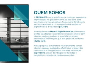 QUEM SOMOS
A PREDIALIZE é uma plataforma de customer experience,
especializada na gestão eficiente do pós-obra, para
construtoras e incorporadoras. Somos uma Construtech
em alto crescimento, com propósito de transformar
digitalmente o mercado do pós-obra.
Através de nosso Manual Digital Interativo, oferecemos
gestão estratégica e excelência no relacionamento com
clientes, onde os síndicos e proprietários podem
encontrar as informações que eles precisam, de forma
rápida e útil.
Nossa proposta é melhorar o relacionamento com os
clientes, agregar qualidade e eficiência à imagem das
construtoras e incorporadoras, fornecer uma melhor
experiência através da inteligência de dados e
possibilitar a redução de custos no pós obra.
 