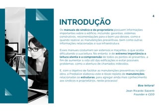 INTRODUÇÃO
Os manuais do síndico e do proprietário possuem informações
importantes sobre o edifício, incluindo: garantias, sistemas
construtivos, recomendações para o bom uso desses, como e
quando realizar as manutenções preventivas, bem como outras
informações relacionadas à sua infraestrutura.
Esses manuais costumam ser extensos e maçantes, o que acaba
dificultando a sua leitura. No entanto, é de extrema importância a
leitura atenta e a compreensão de todos os pontos ali presentes, a
fim de aumentar a vida útil das edificações e evitar possíveis
problemas, como a abertura de chamados indevidos.
E, com o objetivo de facilitar as manutenções preventivas no pós-
obra, a Predialize elaborou este e-book repleto de manutenções
relacionadas às estruturas, para agregar ainda mais conhecimento
aos síndicos e proprietários, neste processo!
Jean Ricardo Sacenti
Founder e CEO
Boa leitura!
4
 