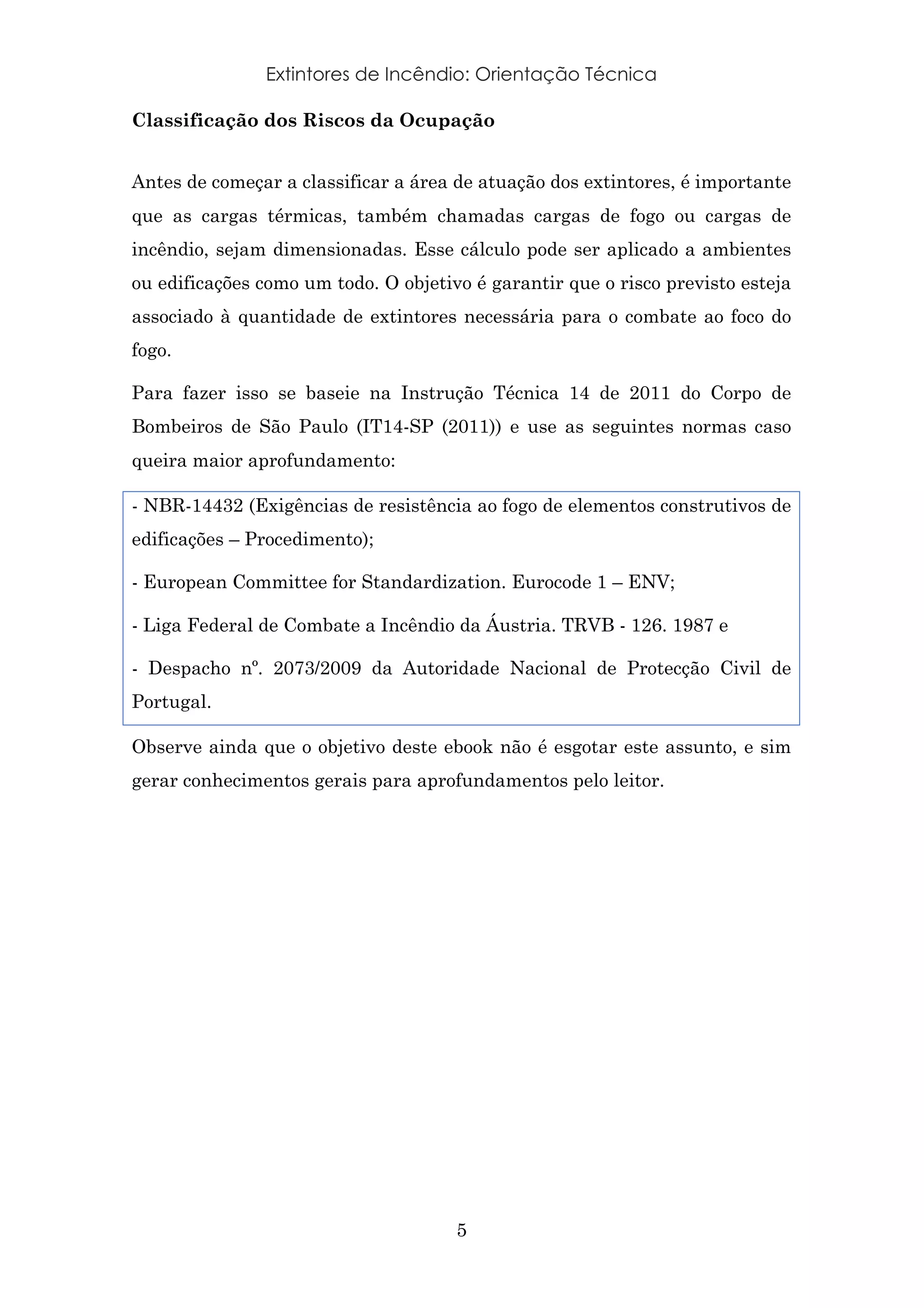 Extintores de Incêndio: Orientação Técnica
5
Classificação dos Riscos da Ocupação
Antes de começar a classificar a área de atuação dos extintores, é importante
que as cargas térmicas, também chamadas cargas de fogo ou cargas de
incêndio, sejam dimensionadas. Esse cálculo pode ser aplicado a ambientes
ou edificações como um todo. O objetivo é garantir que o risco previsto esteja
associado à quantidade de extintores necessária para o combate ao foco do
fogo.
Para fazer isso se baseie na Instrução Técnica 14 de 2011 do Corpo de
Bombeiros de São Paulo (IT14-SP (2011)) e use as seguintes normas caso
queira maior aprofundamento:
- NBR-14432 (Exigências de resistência ao fogo de elementos construtivos de
edificações – Procedimento);
- European Committee for Standardization. Eurocode 1 – ENV;
- Liga Federal de Combate a Incêndio da Áustria. TRVB - 126. 1987 e
- Despacho nº. 2073/2009 da Autoridade Nacional de Protecção Civil de
Portugal.
Observe ainda que o objetivo deste ebook não é esgotar este assunto, e sim
gerar conhecimentos gerais para aprofundamentos pelo leitor.
 