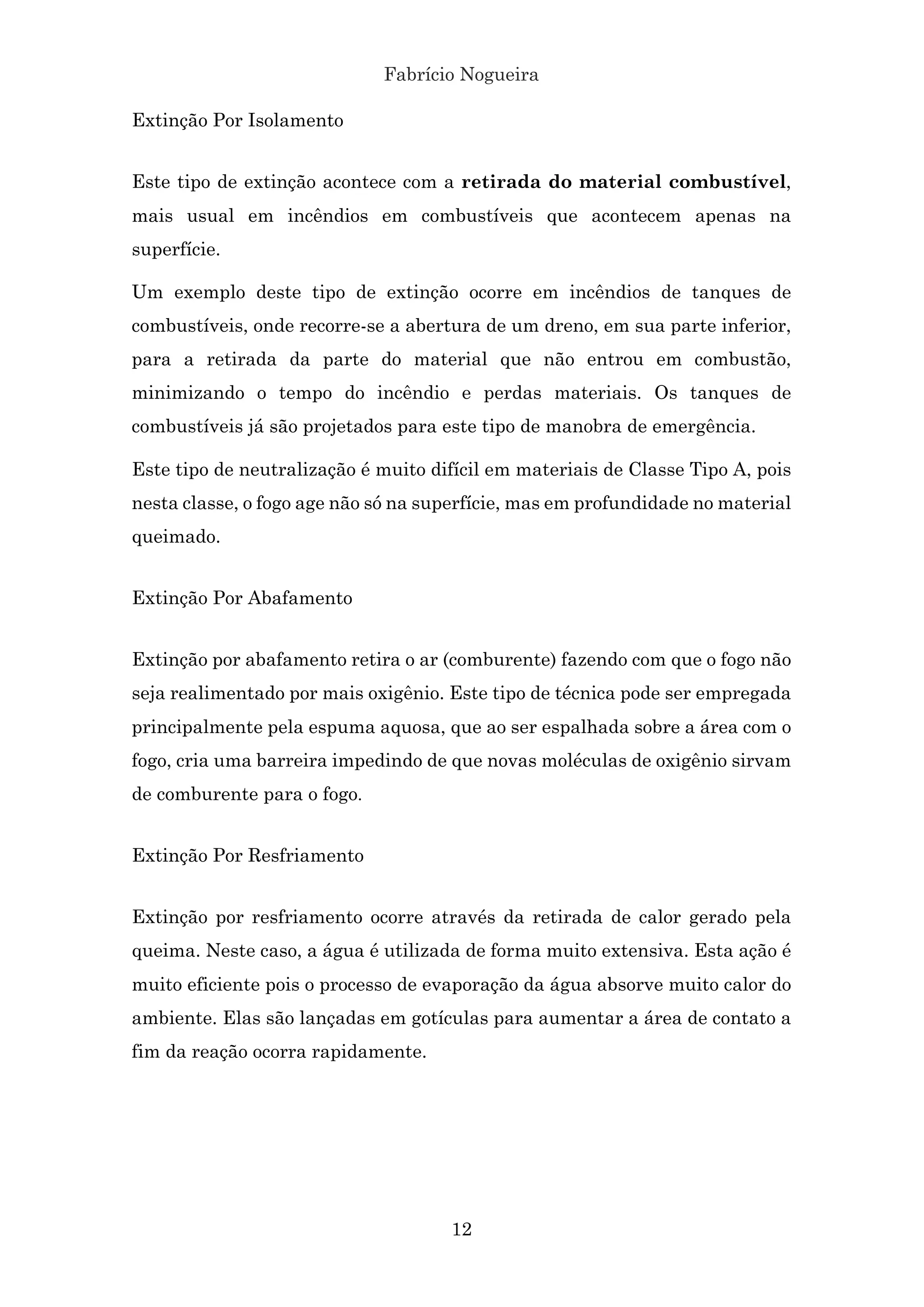 Fabrício Nogueira
12
Extinção Por Isolamento
Este tipo de extinção acontece com a retirada do material combustível,
mais usual em incêndios em combustíveis que acontecem apenas na
superfície.
Um exemplo deste tipo de extinção ocorre em incêndios de tanques de
combustíveis, onde recorre-se a abertura de um dreno, em sua parte inferior,
para a retirada da parte do material que não entrou em combustão,
minimizando o tempo do incêndio e perdas materiais. Os tanques de
combustíveis já são projetados para este tipo de manobra de emergência.
Este tipo de neutralização é muito difícil em materiais de Classe Tipo A, pois
nesta classe, o fogo age não só na superfície, mas em profundidade no material
queimado.
Extinção Por Abafamento
Extinção por abafamento retira o ar (comburente) fazendo com que o fogo não
seja realimentado por mais oxigênio. Este tipo de técnica pode ser empregada
principalmente pela espuma aquosa, que ao ser espalhada sobre a área com o
fogo, cria uma barreira impedindo de que novas moléculas de oxigênio sirvam
de comburente para o fogo.
Extinção Por Resfriamento
Extinção por resfriamento ocorre através da retirada de calor gerado pela
queima. Neste caso, a água é utilizada de forma muito extensiva. Esta ação é
muito eficiente pois o processo de evaporação da água absorve muito calor do
ambiente. Elas são lançadas em gotículas para aumentar a área de contato a
fim da reação ocorra rapidamente.
 