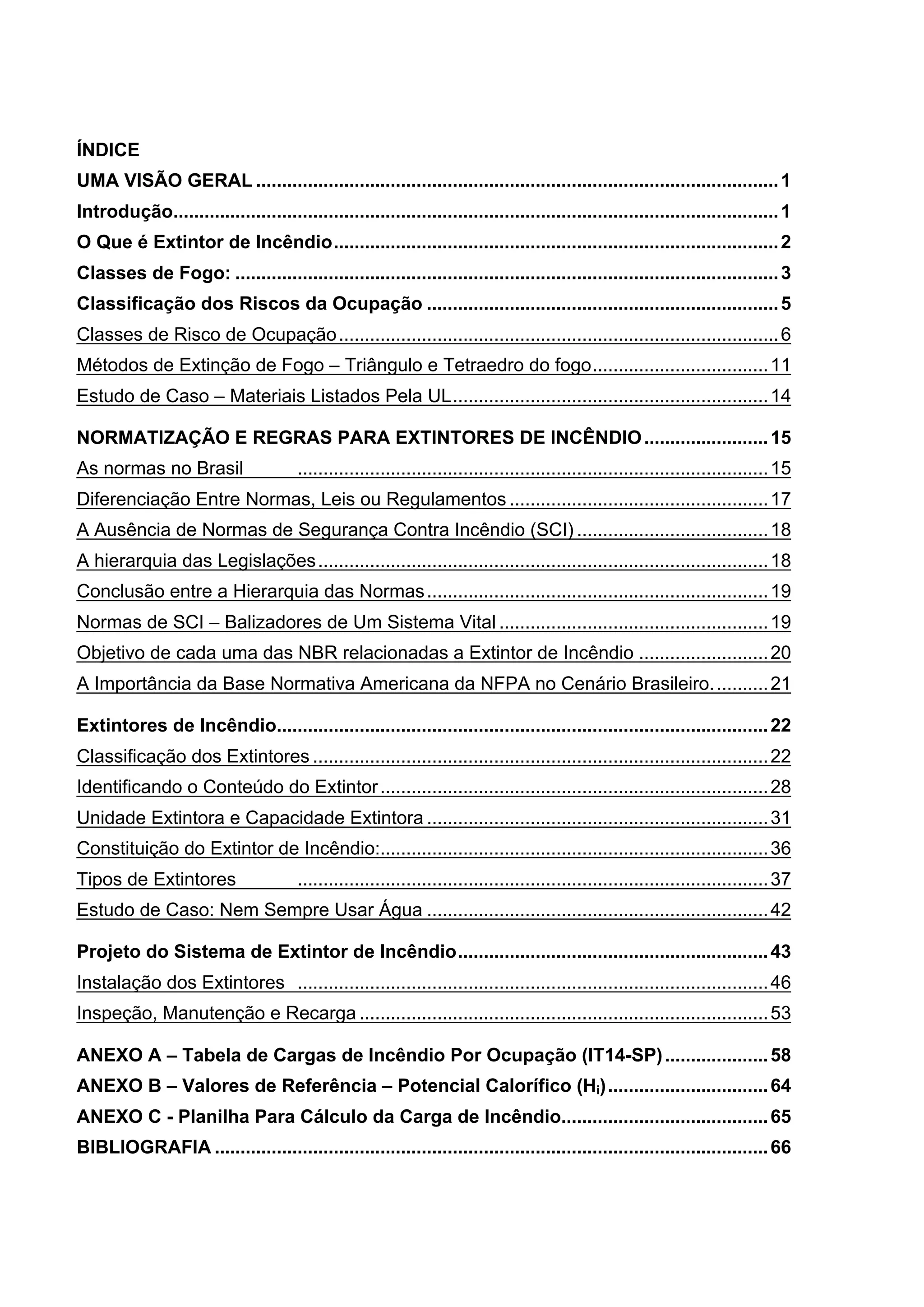ÍNDICE
UMA VISÃO GERAL .....................................................................................................1	
Introdução.....................................................................................................................1	
O Que é Extintor de Incêndio......................................................................................2	
Classes de Fogo: .........................................................................................................3	
Classificação dos Riscos da Ocupação ....................................................................5	
Classes de Risco de Ocupação.....................................................................................6	
Métodos de Extinção de Fogo – Triângulo e Tetraedro do fogo..................................11	
Estudo de Caso – Materiais Listados Pela UL.............................................................14	
NORMATIZAÇÃO E REGRAS PARA EXTINTORES DE INCÊNDIO........................15	
As normas no Brasil ...........................................................................................15	
Diferenciação Entre Normas, Leis ou Regulamentos ..................................................17	
A Ausência de Normas de Segurança Contra Incêndio (SCI) .....................................18	
A hierarquia das Legislações.......................................................................................18	
Conclusão entre a Hierarquia das Normas..................................................................19	
Normas de SCI – Balizadores de Um Sistema Vital ....................................................19	
Objetivo de cada uma das NBR relacionadas a Extintor de Incêndio .........................20	
A Importância da Base Normativa Americana da NFPA no Cenário Brasileiro...........21	
Extintores de Incêndio...............................................................................................22	
Classificação dos Extintores ........................................................................................22	
Identificando o Conteúdo do Extintor...........................................................................28	
Unidade Extintora e Capacidade Extintora ..................................................................31	
Constituição do Extintor de Incêndio:...........................................................................36	
Tipos de Extintores ...........................................................................................37	
Estudo de Caso: Nem Sempre Usar Água ..................................................................42	
Projeto do Sistema de Extintor de Incêndio............................................................43	
Instalação dos Extintores ...........................................................................................46	
Inspeção, Manutenção e Recarga ...............................................................................53	
ANEXO A – Tabela de Cargas de Incêndio Por Ocupação (IT14-SP)....................58	
ANEXO B – Valores de Referência – Potencial Calorífico (Hi)...............................64	
ANEXO C - Planilha Para Cálculo da Carga de Incêndio........................................65	
BIBLIOGRAFIA ...........................................................................................................66	
 