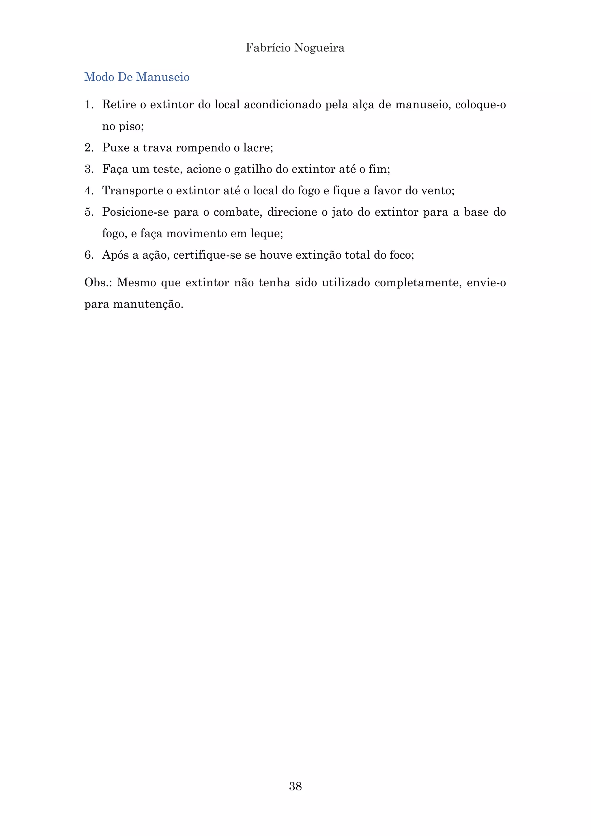 Fabrício Nogueira
38
Modo De Manuseio
1. Retire o extintor do local acondicionado pela alça de manuseio, coloque-o
no piso;
2. Puxe a trava rompendo o lacre;
3. Faça um teste, acione o gatilho do extintor até o fim;
4. Transporte o extintor até o local do fogo e fique a favor do vento;
5. Posicione-se para o combate, direcione o jato do extintor para a base do
fogo, e faça movimento em leque;
6. Após a ação, certifique-se se houve extinção total do foco;
Obs.: Mesmo que extintor não tenha sido utilizado completamente, envie-o
para manutenção.
 