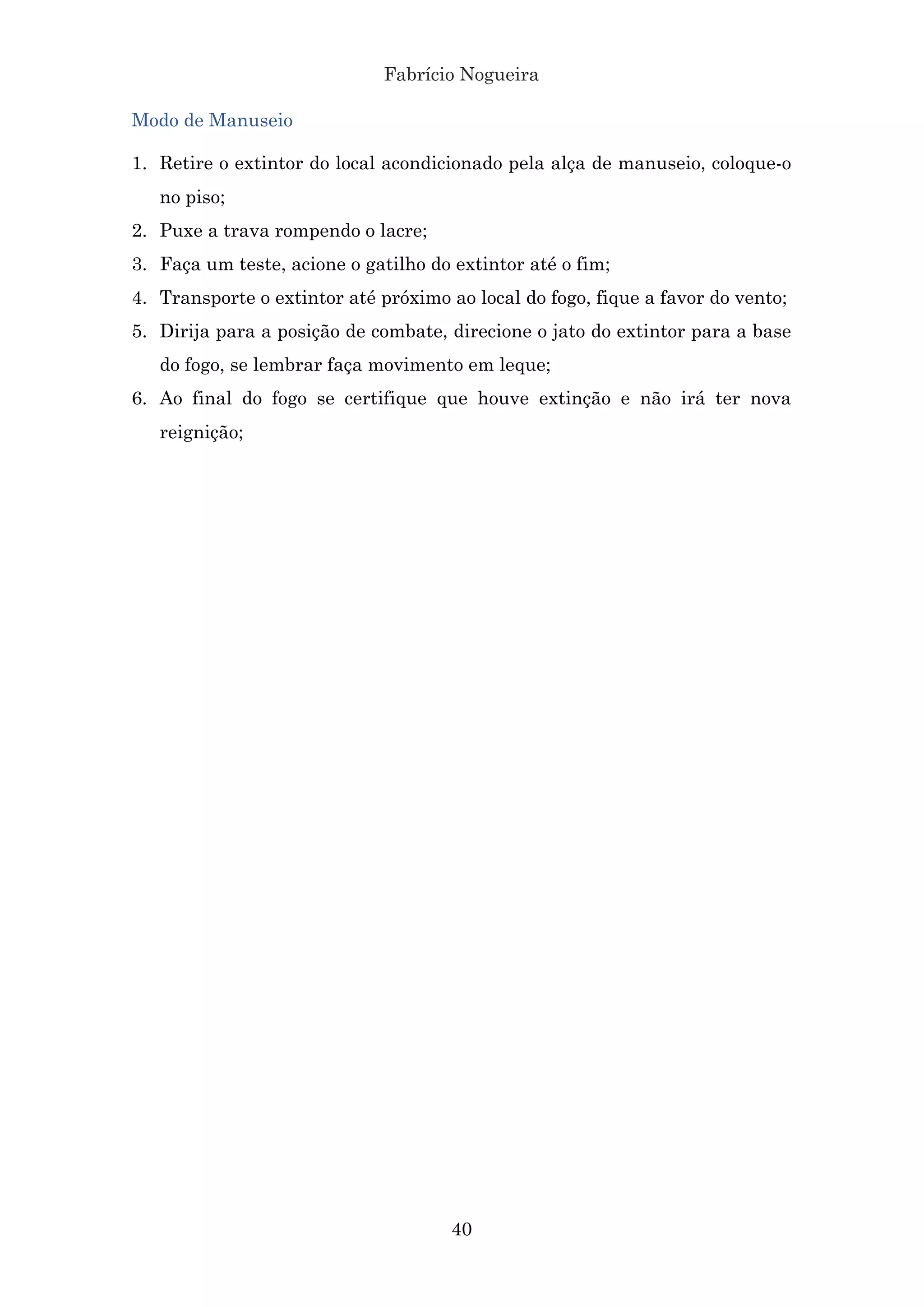 Fabrício Nogueira
40
Modo de Manuseio
1. Retire o extintor do local acondicionado pela alça de manuseio, coloque-o
no piso;
2. Puxe a trava rompendo o lacre;
3. Faça um teste, acione o gatilho do extintor até o fim;
4. Transporte o extintor até próximo ao local do fogo, fique a favor do vento;
5. Dirija para a posição de combate, direcione o jato do extintor para a base
do fogo, se lembrar faça movimento em leque;
6. Ao final do fogo se certifique que houve extinção e não irá ter nova
reignição;
 