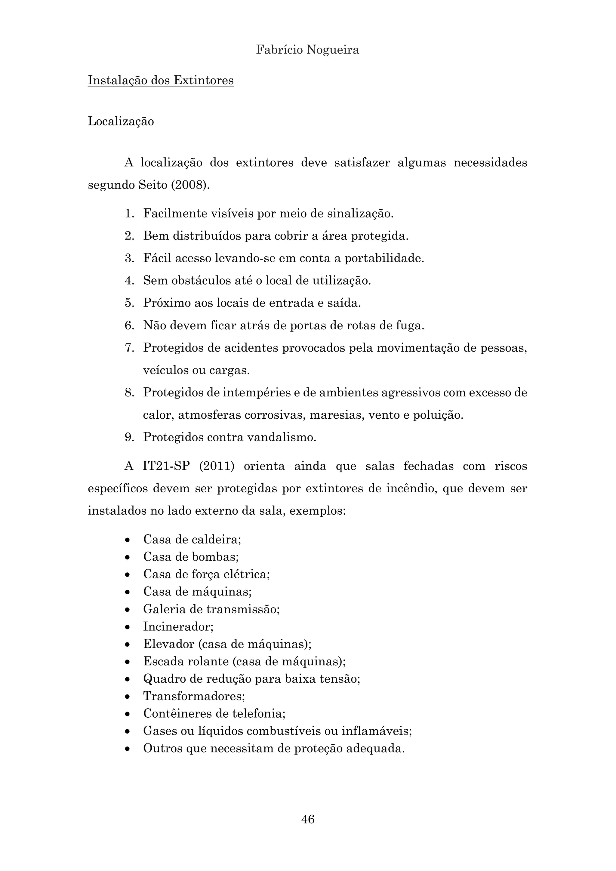 Fabrício Nogueira
46
Instalação dos Extintores
Localização
A localização dos extintores deve satisfazer algumas necessidades
segundo Seito (2008).
1. Facilmente visíveis por meio de sinalização.
2. Bem distribuídos para cobrir a área protegida.
3. Fácil acesso levando-se em conta a portabilidade.
4. Sem obstáculos até o local de utilização.
5. Próximo aos locais de entrada e saída.
6. Não devem ficar atrás de portas de rotas de fuga.
7. Protegidos de acidentes provocados pela movimentação de pessoas,
veículos ou cargas.
8. Protegidos de intempéries e de ambientes agressivos com excesso de
calor, atmosferas corrosivas, maresias, vento e poluição.
9. Protegidos contra vandalismo.
A IT21-SP (2011) orienta ainda que salas fechadas com riscos
específicos devem ser protegidas por extintores de incêndio, que devem ser
instalados no lado externo da sala, exemplos:
• Casa de caldeira;
• Casa de bombas;
• Casa de força elétrica;
• Casa de máquinas;
• Galeria de transmissão;
• Incinerador;
• Elevador (casa de máquinas);
• Escada rolante (casa de máquinas);
• Quadro de redução para baixa tensão;
• Transformadores;
• Contêineres de telefonia;
• Gases ou líquidos combustíveis ou inflamáveis;
• Outros que necessitam de proteção adequada.
 