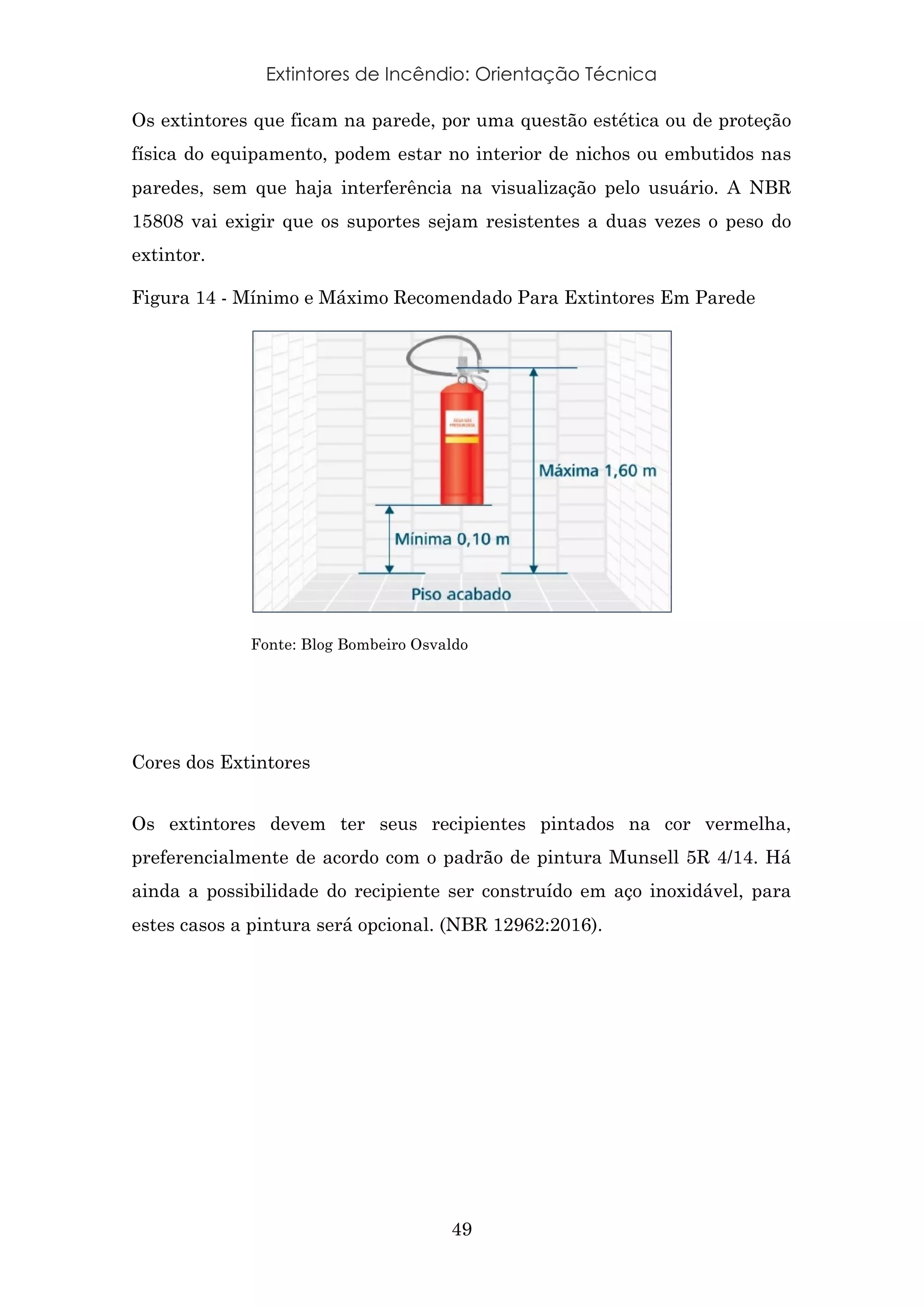 Extintores de Incêndio: Orientação Técnica
49
Os extintores que ficam na parede, por uma questão estética ou de proteção
física do equipamento, podem estar no interior de nichos ou embutidos nas
paredes, sem que haja interferência na visualização pelo usuário. A NBR
15808 vai exigir que os suportes sejam resistentes a duas vezes o peso do
extintor.
Figura 14 - Mínimo e Máximo Recomendado Para Extintores Em Parede
Fonte: Blog Bombeiro Osvaldo
Cores dos Extintores
Os extintores devem ter seus recipientes pintados na cor vermelha,
preferencialmente de acordo com o padrão de pintura Munsell 5R 4/14. Há
ainda a possibilidade do recipiente ser construído em aço inoxidável, para
estes casos a pintura será opcional. (NBR 12962:2016).
 
