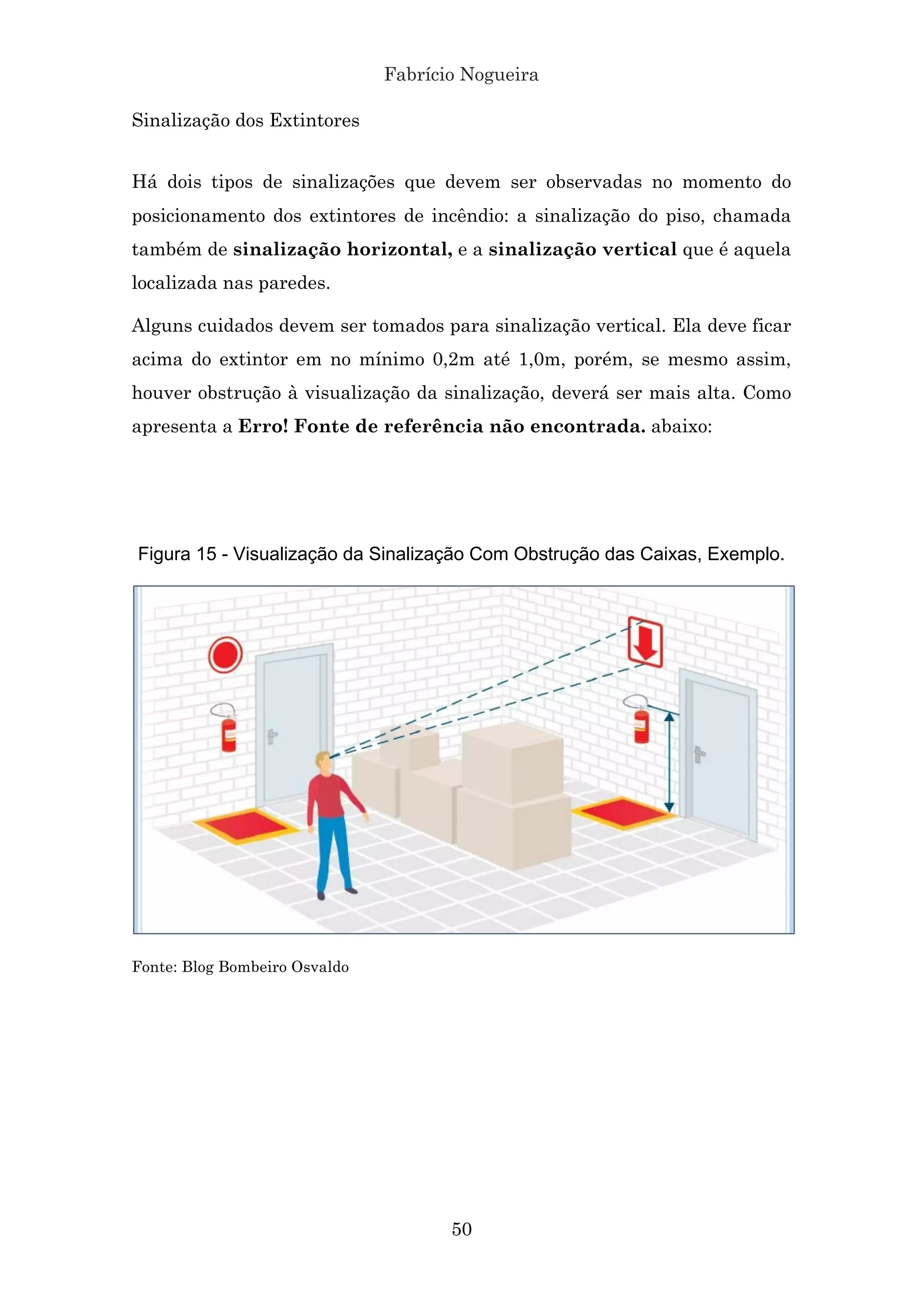 Fabrício Nogueira
50
Sinalização dos Extintores
Há dois tipos de sinalizações que devem ser observadas no momento do
posicionamento dos extintores de incêndio: a sinalização do piso, chamada
também de sinalização horizontal, e a sinalização vertical que é aquela
localizada nas paredes.
Alguns cuidados devem ser tomados para sinalização vertical. Ela deve ficar
acima do extintor em no mínimo 0,2m até 1,0m, porém, se mesmo assim,
houver obstrução à visualização da sinalização, deverá ser mais alta. Como
apresenta a Erro! Fonte de referência não encontrada. abaixo:
Figura 15 - Visualização da Sinalização Com Obstrução das Caixas, Exemplo.
Fonte: Blog Bombeiro Osvaldo
 