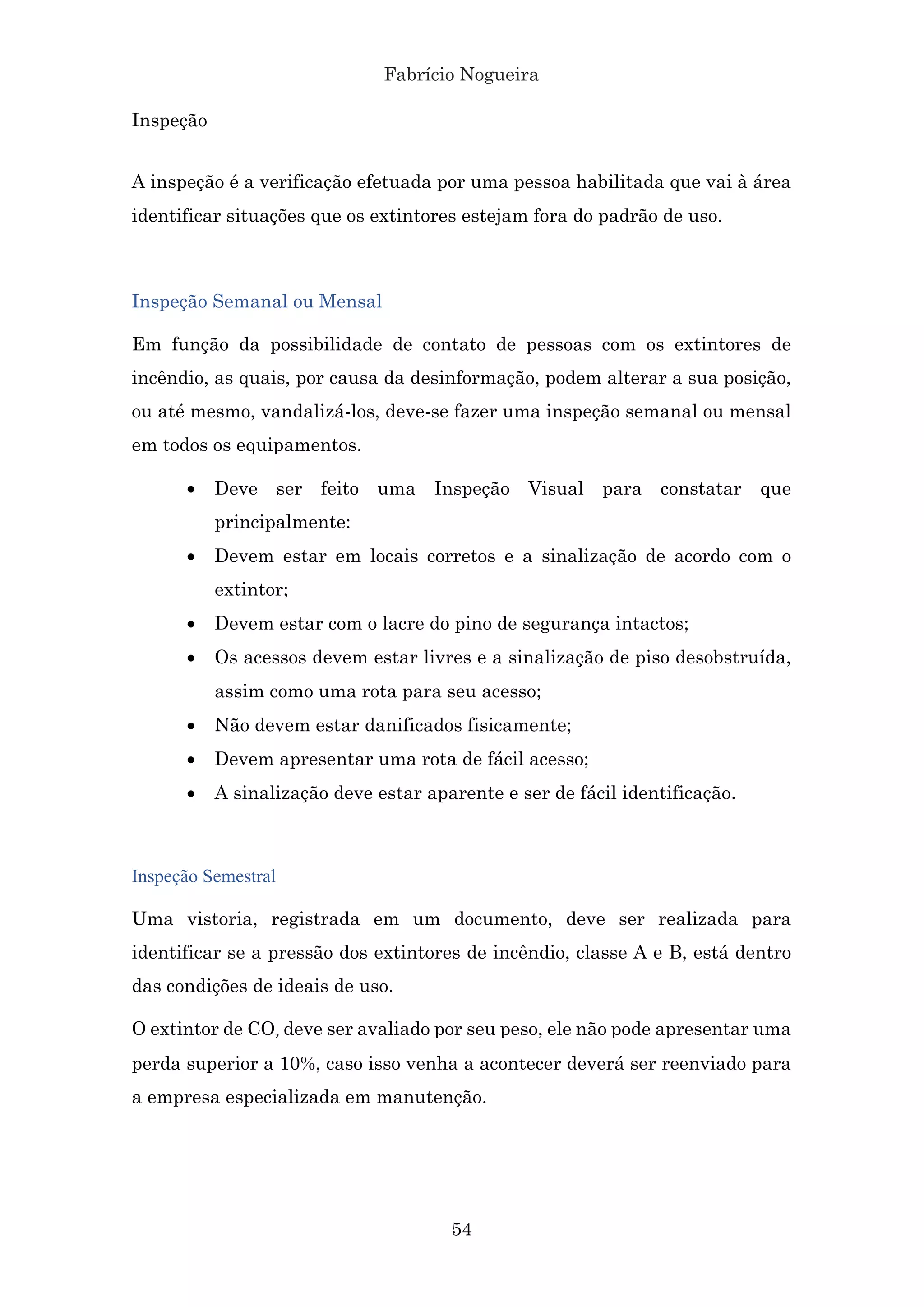 Fabrício Nogueira
54
Inspeção
A inspeção é a verificação efetuada por uma pessoa habilitada que vai à área
identificar situações que os extintores estejam fora do padrão de uso.
Inspeção Semanal ou Mensal
Em função da possibilidade de contato de pessoas com os extintores de
incêndio, as quais, por causa da desinformação, podem alterar a sua posição,
ou até mesmo, vandalizá-los, deve-se fazer uma inspeção semanal ou mensal
em todos os equipamentos.
• Deve ser feito uma Inspeção Visual para constatar que
principalmente:
• Devem estar em locais corretos e a sinalização de acordo com o
extintor;
• Devem estar com o lacre do pino de segurança intactos;
• Os acessos devem estar livres e a sinalização de piso desobstruída,
assim como uma rota para seu acesso;
• Não devem estar danificados fisicamente;
• Devem apresentar uma rota de fácil acesso;
• A sinalização deve estar aparente e ser de fácil identificação.
Inspeção Semestral
Uma vistoria, registrada em um documento, deve ser realizada para
identificar se a pressão dos extintores de incêndio, classe A e B, está dentro
das condições de ideais de uso.
O extintor de CO₂ deve ser avaliado por seu peso, ele não pode apresentar uma
perda superior a 10%, caso isso venha a acontecer deverá ser reenviado para
a empresa especializada em manutenção.
 