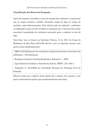 Extintores de Incêndio: Orientação Técnica
5
Classificação dos Riscos da Ocupação
Antes de começar a classificar a área de atuação dos extintores, é importante
que as cargas térmicas, também chamadas cargas de fogo ou cargas de
incêndio, sejam dimensionadas. Esse cálculo pode ser aplicado a ambientes
ou edificações como um todo. O objetivo é garantir que o risco previsto esteja
associado à quantidade de extintores necessária para o combate ao foco do
fogo.
Para fazer isso se baseie na Instrução Técnica 14 de 2011 do Corpo de
Bombeiros de São Paulo (IT14-SP (2011)) e use as seguintes normas caso
queira maior aprofundamento:
- NBR-14432 (Exigências de resistência ao fogo de elementos construtivos de
edificações – Procedimento);
- European Committee for Standardization. Eurocode 1 – ENV;
- Liga Federal de Combate a Incêndio da Áustria. TRVB - 126. 1987 e
- Despacho nº. 2073/2009 da Autoridade Nacional de Protecção Civil de
Portugal.
Observe ainda que o objetivo deste ebook não é esgotar este assunto, e sim
gerar conhecimentos gerais para aprofundamentos pelo leitor.
 