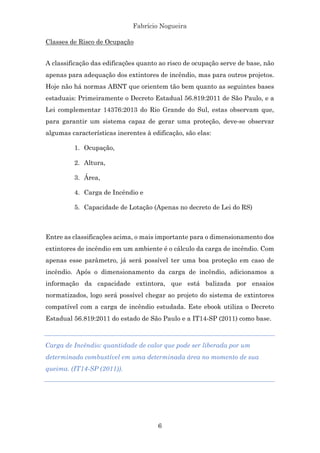 Fabrício Nogueira
6
Classes de Risco de Ocupação
A classificação das edificações quanto ao risco de ocupação serve de base, não
apenas para adequação dos extintores de incêndio, mas para outros projetos.
Hoje não há normas ABNT que orientem tão bem quanto as seguintes bases
estaduais: Primeiramente o Decreto Estadual 56.819:2011 de São Paulo, e a
Lei complementar 14376:2013 do Rio Grande do Sul, estas observam que,
para garantir um sistema capaz de gerar uma proteção, deve-se observar
algumas características inerentes à edificação, são elas:
1. Ocupação,
2. Altura,
3. Área,
4. Carga de Incêndio e
5. Capacidade de Lotação (Apenas no decreto de Lei do RS)
Entre as classificações acima, o mais importante para o dimensionamento dos
extintores de incêndio em um ambiente é o cálculo da carga de incêndio. Com
apenas esse parâmetro, já será possível ter uma boa proteção em caso de
incêndio. Após o dimensionamento da carga de incêndio, adicionamos a
informação da capacidade extintora, que está balizada por ensaios
normatizados, logo será possível chegar ao projeto do sistema de extintores
compatível com a carga de incêndio estudada. Este ebook utiliza o Decreto
Estadual 56.819:2011 do estado de São Paulo e a IT14-SP (2011) como base.
Carga de Incêndio: quantidade de calor que pode ser liberada por um
determinado combustível em uma determinada área no momento de sua
queima. (IT14-SP (2011)).
 