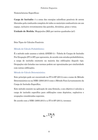 Fabrício Nogueira
8
Nomenclaturas Específicas:
Carga de Incêndio: é a soma das energias caloríficas possíveis de serem
liberadas pela combustão completa de todos os materiais combustíveis em um
espaço, inclusive revestimentos das paredes, divisórias, pisos e tetos;
Unidade de Medida: Megajoules (MJ) por metros quadrados (m²)
Dois Tipos de Cálculos Possíveis:
Método de Cálculo Probabilístico:
É o método onde usamos a tabela ANEXO A – Tabela de Cargas de Incêndio
Por Ocupação (IT14-SP) que apresenta, de acordo com estudos probabilísticos,
a carga de incêndio existente na maioria das edificações daquele tipo.
Ocupações não listadas nas normas podem ser aproximadas por similaridade
com outras edificações.
Método de Cálculo Determinístico:
Este princípio pode ser encontrado na IT14-SP (2011) com o nome de Método
Determinístico ou na NBR 12693:2013 como o Método Para Levantamento da
Carga de Incêndio Específica.
Este método consiste na aplicação de uma fórmula, o seu objetivo é calcular a
carga de incêndio específica para edificações como depósitos, explosivos e
ocupações consideradas especiais.
De acordo com a NBR 12693:2013 e a IT14-SP (2011), teremos:
!"# =
%#. '#
(
 