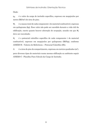 Extintores de Incêndio: Orientação Técnica
9
Onde:
q*+ é o valor da carga de incêndio específica, expresso em megajoules por
metro (MJ/m²) de área de piso;
M+ é a massa total de cada componente i do material combustível, expressa
em quilograma (kg). Esse valor não pode ser excedido durante a vida útil da
edificação, exceto quanto houver alteração de ocupação, ocasião em que M+
deve ser reavaliado;
H+ é o potencial calorífico específico de cada componente i do material
combustível, expresso em megajoules por quilograma (MJ/kg), conforme
ANEXO B – Valores de Referência – Potencial Calorífico (Hi).
A é a área do piso do compartimento, expressa em metros quadrados (m²).
para diversos tipos de materiais numa mesma edificação ou ambiente seguir
ANEXO C - Planilha Para Cálculo da Carga de Incêndio.
 