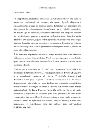 Fabrício Nogueira
10
Orientações Gerais
Há um problema inerente ao Método de Cálculo Probabilístico que deve ser
levado em consideração no momento do projeto. Quando chegamos a
conclusões sobre a carga de incêndio através de tabelas para edificações que
tem o mesmo fim, colocamos em “cheque” o restante do trabalho. Ao analisar
um mesmo tipo de edificação, assumindo edificações com cargas de incêndio
por similaridade, pode-se apresentar ambientes com situações muito
diferentes. Por exemplo, alguns podem apresentar materiais com altas cargas
térmicas dispostas temporariamente em um ambiente durante uma reforma,
uma edificação pode utilizar carpetes com altas cargas de incêndio, em quanto
outro não utiliza carpetes.
É de altíssima importância calcular a carga térmica para cada edificação
utilizando o Método Determinístico. Não é possível supor, por probabilidade,
quais objetos e materiais que estão sendo utilizados para um processo ou um
projeto do edifício.
Observe que a orientação da IT14-SP (2011) apresenta “para edificações
destinadas a explosivos (Grupo“L”) e ocupações especiais (Grupo “M”), aplica-
se a metodologia constante do Anexo C” (método determinístico).
Alternativamente para o grupo J também admite-se o uso do método
determinístico, não sendo, devemos implementar o método probabilístico,
deixando claro a utilização de tabela e números por probabilidade. Porém,
após o incêndio da Boate Kiss em Santa Maria-RS, os olhares do poder
normativo e regulador se voltaram para este problema de uma forma
emergencial. Um novo fôlego de discussões tem se empregado atualmente,
alterando assim as legislações dos estados, as quais veem ganhando mais
incrementos e caminhando para um cálculo mais individualista
(BRENTANO, 2005).
 