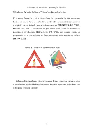 Extintores de Incêndio: Orientação Técnica
11
Métodos de Extinção de Fogo – Triângulo e Tetraedro do fogo
Para que o fogo exista, há a necessidade da ocorrência de três elementos
básicos ao mesmo tempo: combustível (material), comburente (normalmente
o oxigênio) e uma fonte de calor, com isso teremos o TRIÂNGULO DO FOGO.
Observe que, com a descoberta do gás halon, esta teoria foi modificada
passando a ser chamado TETRAEDRO DO FOGO, que inseriu a ideia da
propagação ou a continuidade do fogo, através de uma reação em cadeia
(SEITO, 2005)
Sabendo de antemão que há a necessidade destes elementos para que haja
a ocorrência e continuidade do fogo, então devemos pensar na retirada de um
deles para finalizar a reação.
Figura 4 - Triângulo e Tetraedro do Fogo.
 