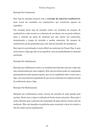 Fabrício Nogueira
12
Extinção Por Isolamento
Este tipo de extinção acontece com a retirada do material combustível,
mais usual em incêndios em combustíveis que acontecem apenas na
superfície.
Um exemplo deste tipo de extinção ocorre em incêndios de tanques de
combustíveis, onde recorre-se a abertura de um dreno, em sua parte inferior,
para a retirada da parte do material que não entrou em combustão,
minimizando o tempo do incêndio e perdas materiais. Os tanques de
combustíveis já são projetados para este tipo de manobra de emergência.
Este tipo de neutralização é muito difícil em materiais de Classe Tipo A, pois
nesta classe, o fogo age não só na superfície, mas em profundidade no material
queimado.
Extinção Por Abafamento
Extinção por abafamento retira o ar (comburente) fazendo com que o fogo não
seja realimentado por mais oxigênio. Este tipo de técnica pode ser empregada
principalmente pela espuma aquosa, que ao ser espalhada sobre a área com o
fogo, cria uma barreira impedindo de que novas moléculas de oxigênio sirvam
de comburente para o fogo.
Extinção Por Resfriamento
Extinção por resfriamento ocorre através da retirada de calor gerado pela
queima. Neste caso, a água é utilizada de forma muito extensiva. Esta ação é
muito eficiente pois o processo de evaporação da água absorve muito calor do
ambiente. Elas são lançadas em gotículas para aumentar a área de contato a
fim da reação ocorra rapidamente.
 