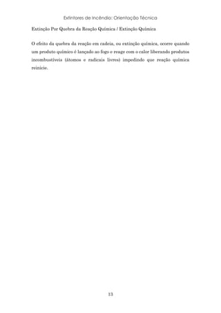 Extintores de Incêndio: Orientação Técnica
13
Extinção Por Quebra da Reação Química / Extinção Química
O efeito da quebra da reação em cadeia, ou extinção química, ocorre quando
um produto químico é lançado ao fogo e reage com o calor liberando produtos
incombustíveis (átomos e radicais livres) impedindo que reação química
reinicie.
 